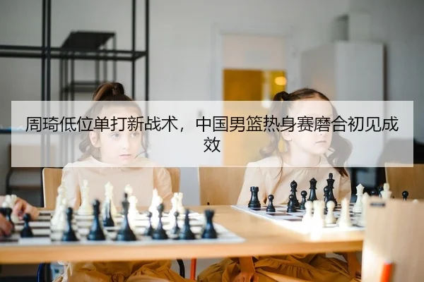 周琦低位单打新战术，中国男篮热身赛磨合初见成效